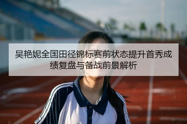 吴艳妮全国田径锦标赛前状态提升首秀成绩复盘与备战前景解析